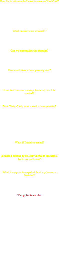 How far in advance do I need to reserve Yard Card? We ask that you reserve your lawn greeting at least two (2) weeks in advance. Any personalized greeting, using a picture of the "suprisee", must be made four (4) weeks in advance. Lawn greetings are on a first come, first serve basis. Same day booking is available based on inventory and for additional fees. What packages are available? We have a variety of packages available, from birthday to graduation to the birth of a child. If you don't see what you need listed, please don't hesitate to give us a call. Can we personalize the message? Yes! You can add a picture of the "suprisee", a school logo, etc. which must be made four (4) weeks in advance. Different sizes are available and it's yours to keep. Additional charges apply. How much does a lawn greeting cost? Pricing for yard signage rental begins at $100. Additional rental days are $35 per day. We suggest you alert neighbors and a member of the household of the yard card delivery. If we don't see our message featured, can it be created? Yes! We have a variety of messaging available on a first come, first serve basis. Does Yardy Cardy ever cancel a lawn greeting? Weather can play a role in the set up and take down of the yard signage. We have the right to cancel if we feel that weather poses a threat to our workers. This will be determined on a case-by-case basis. We will work with our customers to make alternate arrangements as needed. We also have the right to cancel if we believe our workers are in danger (e.g., vicious animals). What if I need to cancel? A 48-hour notice of cancellation is required in order to receive a full refund. Is there a deposit or do I pay in full at the time I book my yard card? You will pay in full at the time of your reservation via PayPal. What if a sign is damaged while at my home or business? You will be FULLY RESPONSIBLE for any missing or damaged yard signage Things to Remember We want to create the perfect, unforgettable experience for our customers. • Please ensure all pets are secure and lawn sprinklers are not on during delivery. • We suggest you alert neighbors of the early morning surprise. • Our signs are lightweight and weather durable. We use small, metal stakes to place signage at the requested home or business. We do ask that you do not mow or trim your lawn while the lawn greeting is present; watering is fine. Please do not attach balloons or other items to our signs. Ditch the card and say it in your yard with Yardy Cardy! 